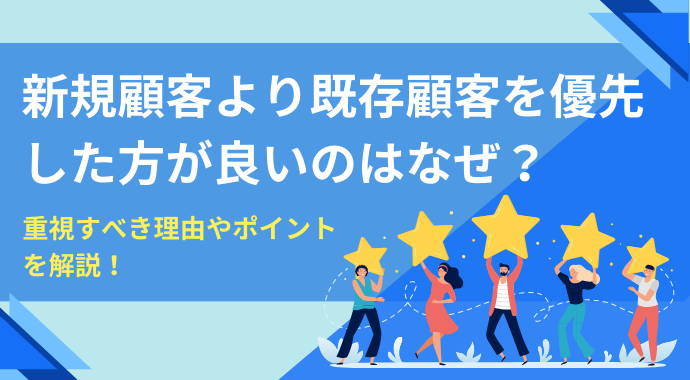 新規顧客より既存顧客を優先した方が良いのはなぜ？重視すべき理由やポイントを解説